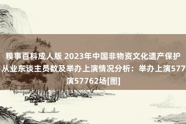 糗事百科成人版 2023年中国非物资文化遗产保护机构数、从业东谈主员数及举办上演情况分析：举办上演57762场[图]