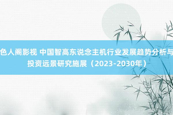 色人阁影视 中国智高东说念主机行业发展趋势分析与投资远景研究施展（2023-2030年）