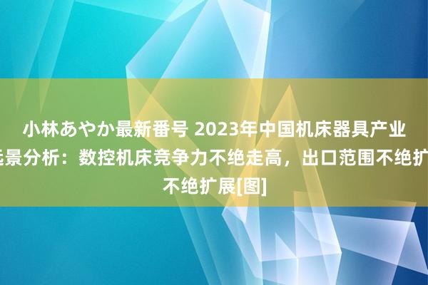 小林あやか最新番号 2023年中国机床器具产业发展远景分析：数控机床竞争力不绝走高，出口范围不绝扩展[图]