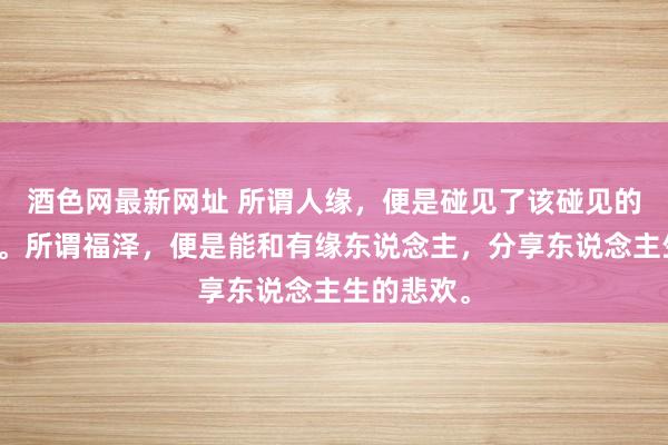 酒色网最新网址 所谓人缘，便是碰见了该碰见的东说念主。所谓福泽，便是能和有缘东说念主，分享东说念主生的悲欢。