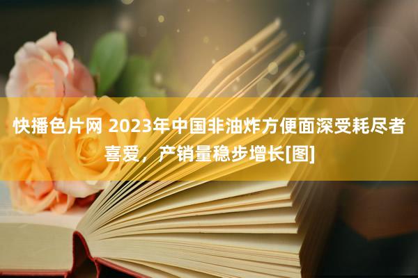 快播色片网 2023年中国非油炸方便面深受耗尽者喜爱，产销量稳步增长[图]