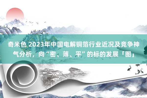 奇米色 2023年中国电解铜箔行业近况及竞争神气分析，向“密、薄、平”的标的发展「图」