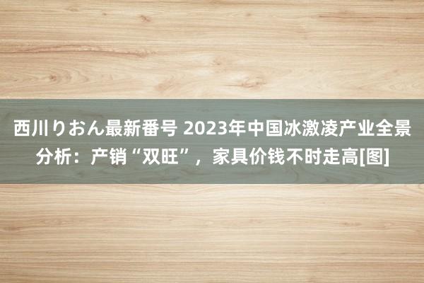 西川りおん最新番号 2023年中国冰激凌产业全景分析：产销“双旺”，家具价钱不时走高[图]