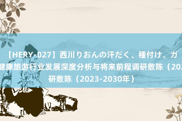 【HERY-027】西川りおんの汗だく、種付け、ガチSEX 中国健康旅游行业发展深度分析与将来前程调研敷陈（2023-2030年）