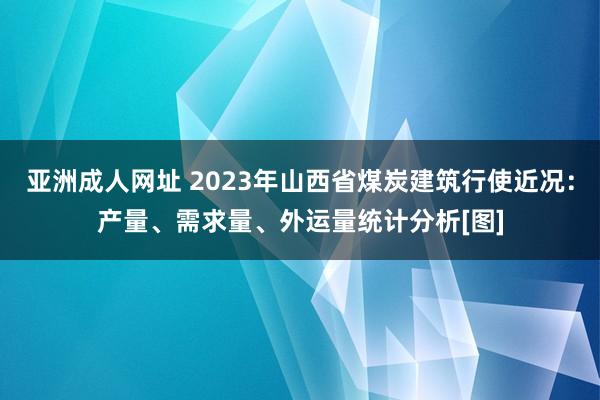 亚洲成人网址 2023年山西省煤炭建筑行使近况：产量、需求量、外运量统计分析[图]