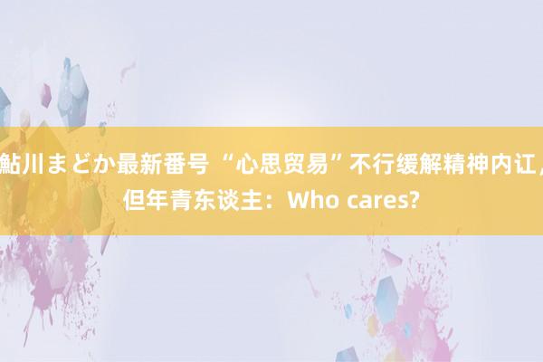 鮎川まどか最新番号 “心思贸易”不行缓解精神内讧，但年青东谈主：Who cares?