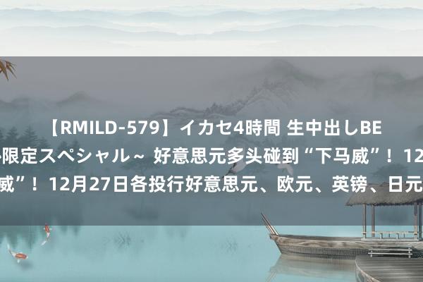 【RMILD-579】イカセ4時間 生中出しBEST ～カリスマアイドル限定スペシャル～ 好意思元多头碰到“下马威”！12月27日各投行好意思元、欧元、英镑、日元最新往复策略汇总