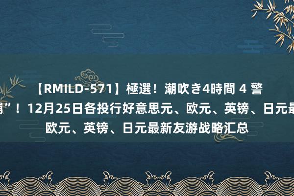 【RMILD-571】極選！潮吹き4時間 4 警惕圣诞假期“闪崩”！12月25日各投行好意思元、欧元、英镑、日元最新友游战略汇总