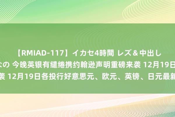 【RMIAD-117】イカセ4時間 レズ＆中出し 初解禁スペシャル ひなの 今晚英银有缱绻携约翰逊声明重磅来袭 12月19日各投行好意思元、欧元、英镑、日元最新往来战略汇总