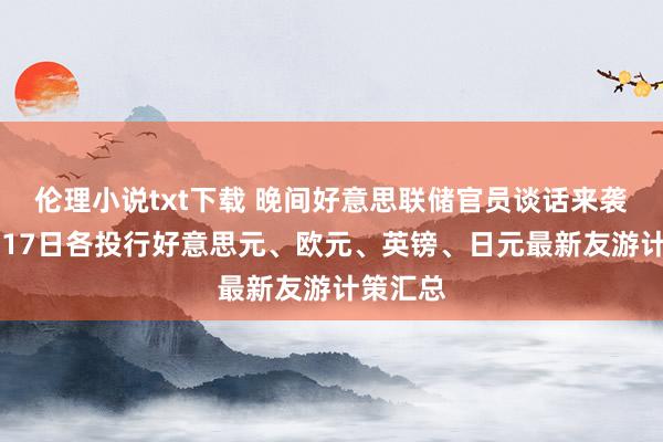 伦理小说txt下载 晚间好意思联储官员谈话来袭！12月17日各投行好意思元、欧元、英镑、日元最新友游计策汇总