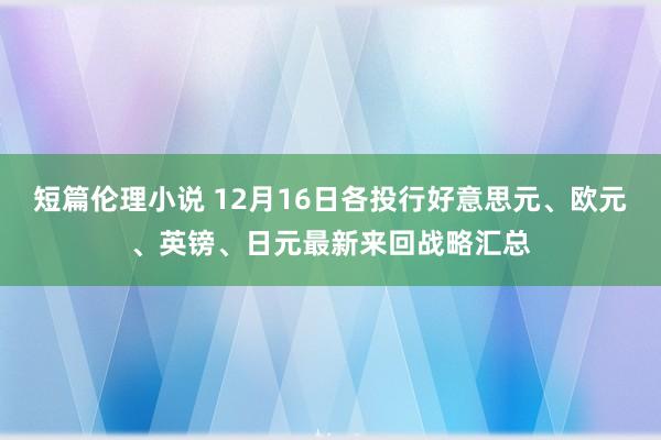 短篇伦理小说 12月16日各投行好意思元、欧元、英镑、日元最新来回战略汇总