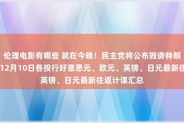 伦理电影有哪些 就在今晚！民主党将公布毁谤特朗普的两宗罪 12月10日各投行好意思元、欧元、英镑、日元最新往返计谋汇总