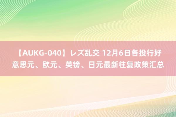 【AUKG-040】レズ乱交 12月6日各投行好意思元、欧元、英镑、日元最新往复政策汇总