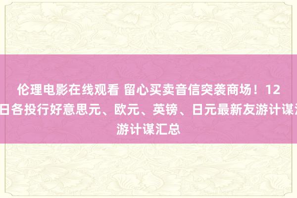 伦理电影在线观看 留心买卖音信突袭商场！12月5日各投行好意思元、欧元、英镑、日元最新友游计谋汇总