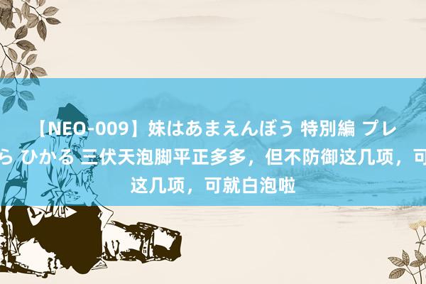 【NEO-009】妹はあまえんぼう 特別編 プレミアおなら ひかる 三伏天泡脚平正多多，但不防御这几项，可就白泡啦