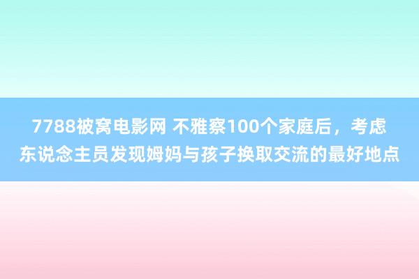 7788被窝电影网 不雅察100个家庭后，考虑东说念主员发现姆妈与孩子换取交流的最好地点