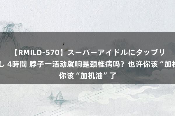 【RMILD-570】スーパーアイドルにタップリ生中出し 4時間 脖子一活动就响是颈椎病吗？也许你该“加机油”了