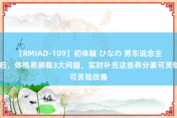 【RMIAD-109】初体験 ひなの 男东说念主30岁后，体格易濒临3大问题，实时补充这些养分素可灵验改善