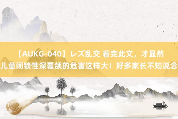 【AUKG-040】レズ乱交 看完此文，才显然儿童闭锁性深覆颌的危害这样大！好多家长不知说念