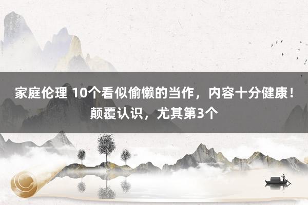 家庭伦理 10个看似偷懒的当作，内容十分健康！颠覆认识，尤其第3个