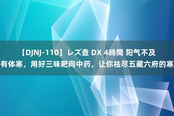 【DJNJ-110】レズ壺 DX 4時間 阳气不及有体寒，用好三味靶向中药，让你祛尽五藏六府的寒