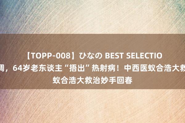 【TOPP-008】ひなの BEST SELECTION 2 不开空调，64岁老东谈主“捂出”热射病！中西医蚁合浩大救治妙手回春