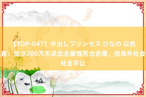 【TOP-047】中出しプリンセス ひなの 以色列高官：加沙200万东说念主被饿死也合理，但海外社会不让