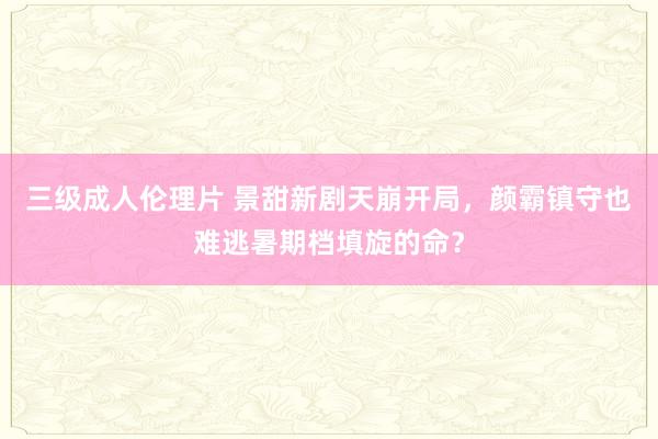 三级成人伦理片 景甜新剧天崩开局，颜霸镇守也难逃暑期档填旋的命？