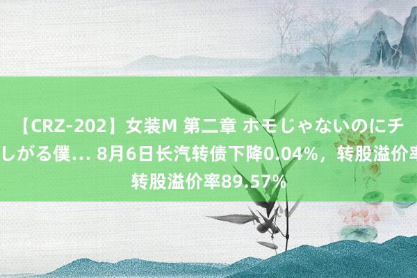 【CRZ-202】女装M 第二章 ホモじゃないのにチ○ポを欲しがる僕… 8月6日长汽转债下降0.04%，转股溢价率89.57%