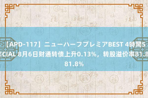 【APD-117】ニューハーフプレミアBEST 4時間SPECIAL 8月6日财通转债上升0.13%，转股溢价率81.8%