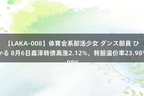 【LAKA-008】体育会系部活少女 ダンス部員 ひかる 8月6日嘉泽转债高涨2.12%，转股溢价率23.98%