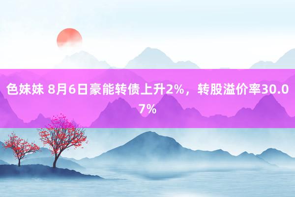 色妹妹 8月6日豪能转债上升2%，转股溢价率30.07%