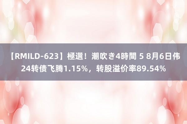 【RMILD-623】極選！潮吹き4時間 5 8月6日伟24转债飞腾1.15%，转股溢价率89.54%