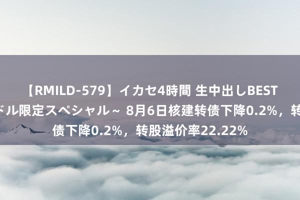 【RMILD-579】イカセ4時間 生中出しBEST ～カリスマアイドル限定スペシャル～ 8月6日核建转债下降0.2%，转股溢价率22.22%