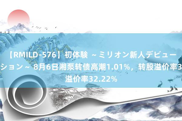 【RMILD-576】初体験 ～ミリオン新人デビューコレクション～ 8月6日湘泵转债高潮1.01%，转股溢价率32.22%