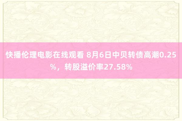 快播伦理电影在线观看 8月6日中贝转债高潮0.25%，转股溢价率27.58%