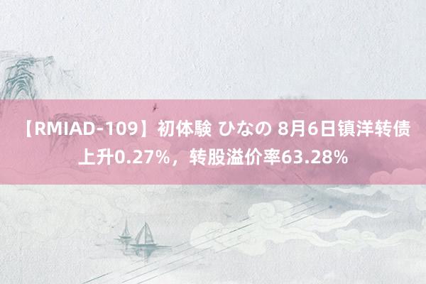 【RMIAD-109】初体験 ひなの 8月6日镇洋转债上升0.27%，转股溢价率63.28%