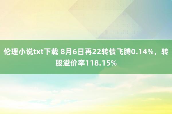 伦理小说txt下载 8月6日再22转债飞腾0.14%，转股溢价率118.15%