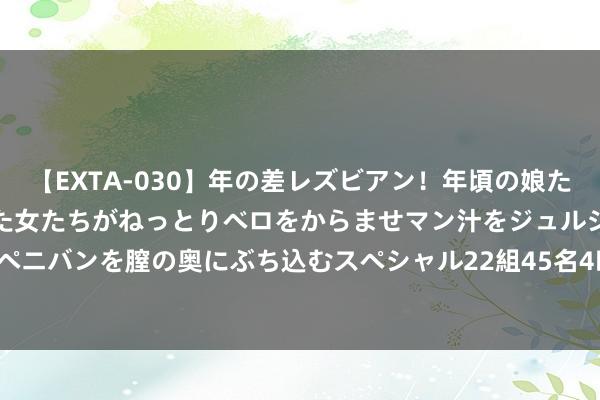 【EXTA-030】年の差レズビアン！年頃の娘たちとお母さんくらいの熟した女たちがねっとりベロをからませマン汁をジュルジュル舐め合った後にペニバンを膣の奥にぶち込むスペシャル22組45名4時間 8月6日莱克转债下降0.7%，转股溢价率65.34%