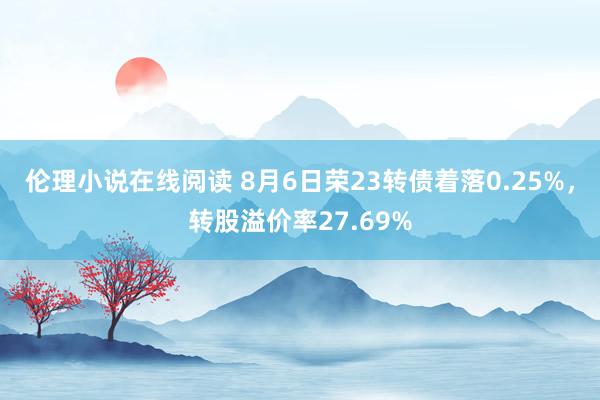 伦理小说在线阅读 8月6日荣23转债着落0.25%，转股溢价率27.69%