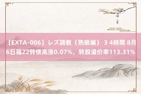 【EXTA-006】レズ調教（熟娘編） 3 4時間 8月6日福22转债高涨0.07%，转股溢价率113.31%