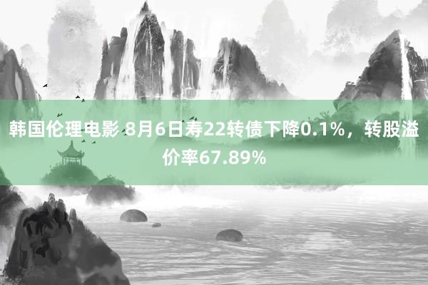 韩国伦理电影 8月6日寿22转债下降0.1%，转股溢价率67.89%