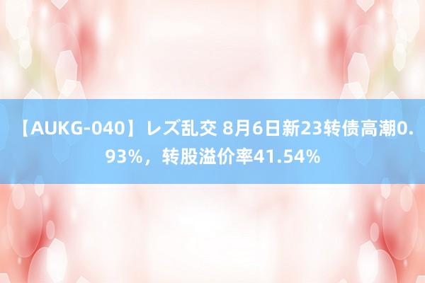 【AUKG-040】レズ乱交 8月6日新23转债高潮0.93%，转股溢价率41.54%