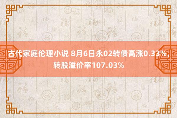 古代家庭伦理小说 8月6日永02转债高涨0.33%，转股溢价率107.03%