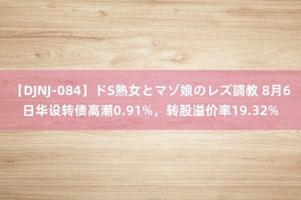 【DJNJ-084】ドS熟女とマゾ娘のレズ調教 8月6日华设转债高潮0.91%，转股溢价率19.32%