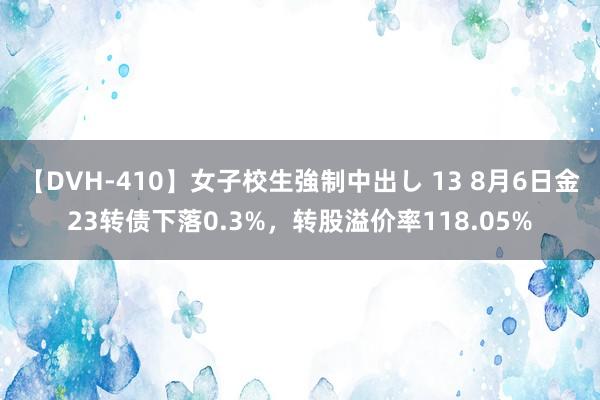 【DVH-410】女子校生強制中出し 13 8月6日金23转债下落0.3%，转股溢价率118.05%