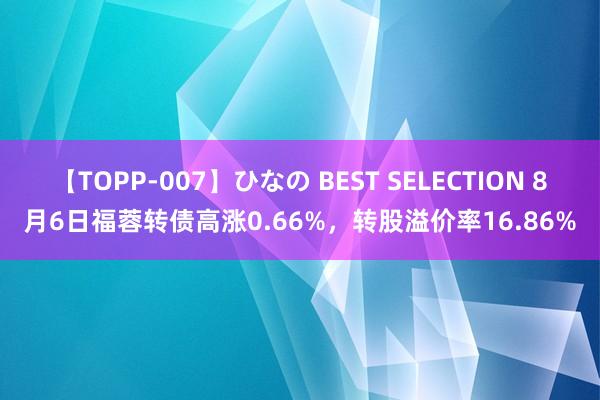 【TOPP-007】ひなの BEST SELECTION 8月6日福蓉转债高涨0.66%，转股溢价率16.86%