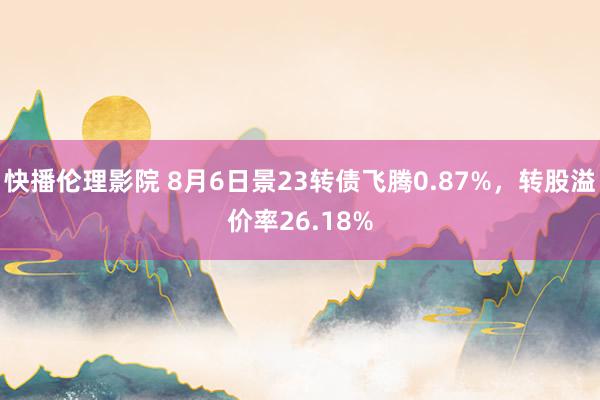 快播伦理影院 8月6日景23转债飞腾0.87%，转股溢价率26.18%