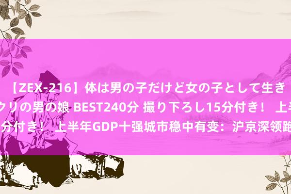 【ZEX-216】体は男の子だけど女の子として生きてる 感じやすいペニクリの男の娘 BEST240分 撮り下ろし15分付き！ 上半年GDP十强城市稳中有变：沪京深领跑 重庆坐稳第四