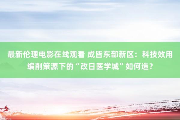 最新伦理电影在线观看 成皆东部新区：科技效用编削策源下的“改日医学城”如何造？